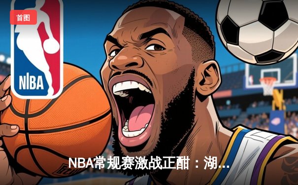 NBA常规赛激战正酣：湖人加时险胜勇士，詹姆斯狂砍三双创历史纪录